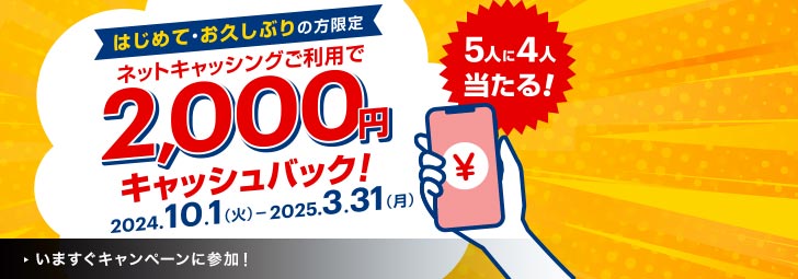 はじめて・おひさしぶりの方限定　5人に4人当たる！　ネットキャッシングご利用で2,000円キャッシュバック！　2024.10.1（火）-2025.3.31（月）