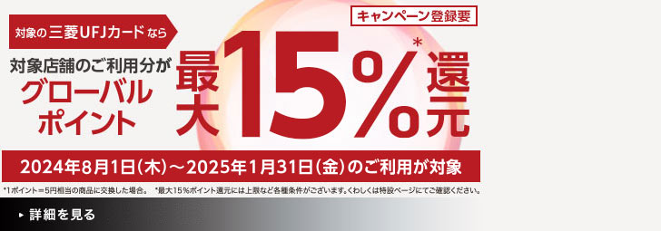 キャンペーン登録要 対象の三菱UFJカードなら対象店舗のご利用分がグローバルポイント最大15％*還元 2024年8月1日（木）～2025年1月31日（金）のご利用分が対象 *1ポイント＝5円相当の商品に交換した場合。 *最大15％ポイント還元には上限など各種条件がございます。くわしくは特設ページにてご確認ください。