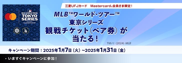 MLB WORLD TOUR TOKYO SERIES Presented by GUGGENHEIM TM/（C） 2024 MLB 三菱UFJカード Mastercard（R）会員さま限定！ MLB（TM）ワールド・ツアー（TM）東京シリーズ観戦チケット（ペア券）が当たる！ キャンペーン期間：2025年1月7日（火）～2025年1月31日（金） TM/（C） (2024) MLB