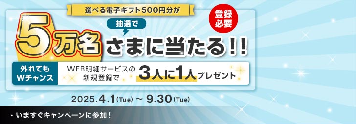 選べる電子ギフト500円分が抽選で5万名さまに当たる！！登録必要 外れてもWチャンス WEB明細サービスの新規登録で3人に1人プレゼント 2025.4.1(Tue)~9.30(Tue)