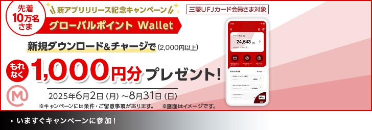 三菱UFJカード会員さま対象 新アプリリリース記念キャンペーン 先着10万名さま グローバルポイントWallet 新規ダウンロード＆チャージで（2,000円以上）もれなく1,000円分プレゼント！ 2025年6月2日（月）～8月31日（日） ※キャンペーンには条件・ご留意事項があります。