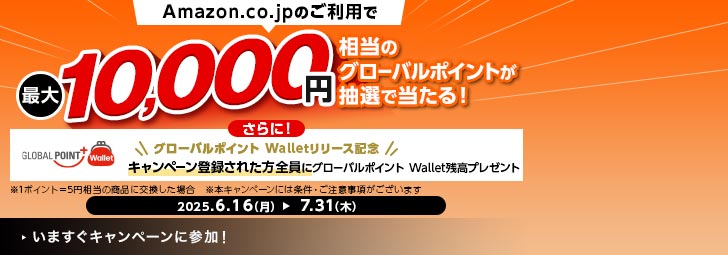Amazon.co.jpのご利用で最大10,000円相当のグローバルポイントが当たる！ さらに！キャンペーン登録された方全員にグローバルポイント Wallet残高プレゼント ※1ポイント＝5円相当の商品に交換した場合。 ※本キャンペーンには条件・ご注意事項がございます。 2025.6.16（月）-7.31（木）