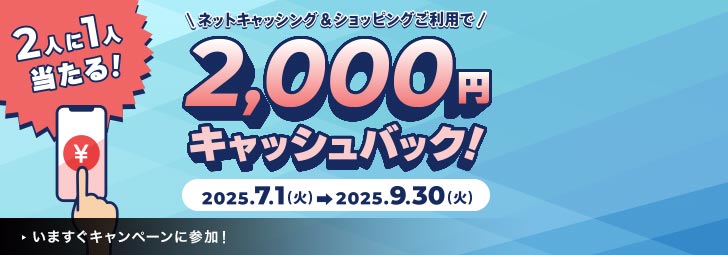 2人に1人当たる！ネットキャッシング＆ショッピングご利用で2,000円キャッシュバック！2025.7.1（火）→2025.9.30（火）