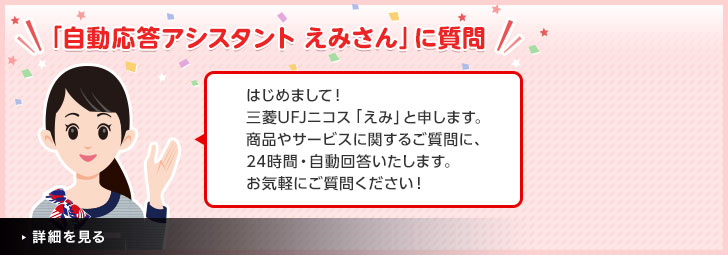 「自動応答アシスタントえみさん」に質問　はじめまして！三菱UFJニコス「えみ」と申します。お気軽にご質問ください！
