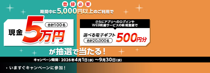 登録必要 期間中に5,000円以上のご利用で現金5万円が抽選で当たる！ 合計100名 キャンペーン期間：2026年4月1日（水）～9月30日（水）