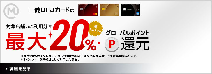 三菱UFJカード会員さま限定 対象店舗のご利用分が最大20%グローバルポイント還元 要エントリー ※最大20%ポイント還元には、ご利用金額の上限など各種条件・ご注意事項があります。 ※1ポイント=5円相当として利用した場合。