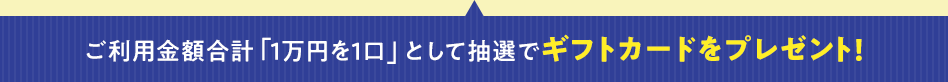 ご利用金額合計「1万円を1口」として抽選でギフトカードをプレゼント!