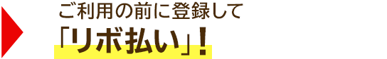 → ご利用の前に登録して「リボ払い」!