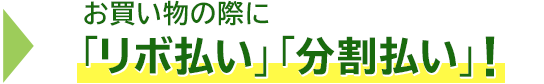 → お買い物の際に「リボ払い」「分割払い」!