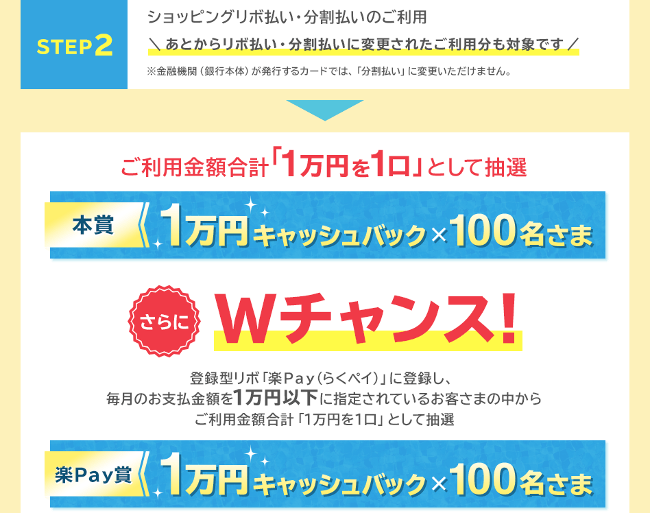 STEP 2 ショッピングリボ払い・分割払いのご利用 あとからリボ払い・分割払いに変更されたご利用分も対象です ※金融機関(銀行本体)が発行するカードでは、「分割払い」に変更いただけません。 → ご利用金額合計「1万円を1口」として抽選 本賞 1万円キャッシュバック×100名さま さらにWチャンス! 登録型リボ「楽Pay(らくペイ)」に登録し、毎月のお支払金額を1万円以下に指定されているお客さまの中からご利用金額合計「1万円を1口」として抽選 楽Pay賞 1万円キャッシュバック×100名さま