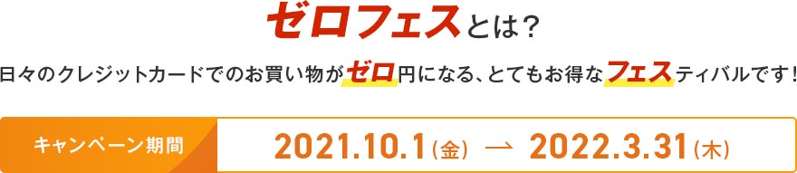 ゼロフェスとは? 日々のクレジットカードでのお買い物がゼロ円になる、とてもお得なフェスティバルです! キャンペーン期間 2021.10.1(金) → 2022.3.31(木) ゼロフェスとは? 日々のクレジットカードでのお買い物がゼロ円になる、とてもお得なフェスティバルです! キャンペーン期間 2021.10.1(金) → 2022.3.31(木)