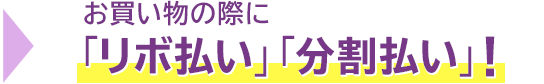 → お買い物の際に「リボ払い」「分割払い」! → お買い物の際に「リボ払い」「分割払い」!