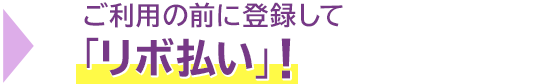 → ご利用の前に登録して「リボ払い」! → ご利用の前に登録して「リボ払い」!