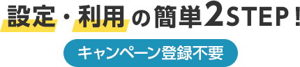 設定・利用の簡単2STEP! キャンペーン登録不要 設定・利用の簡単2STEP! キャンペーン登録不要