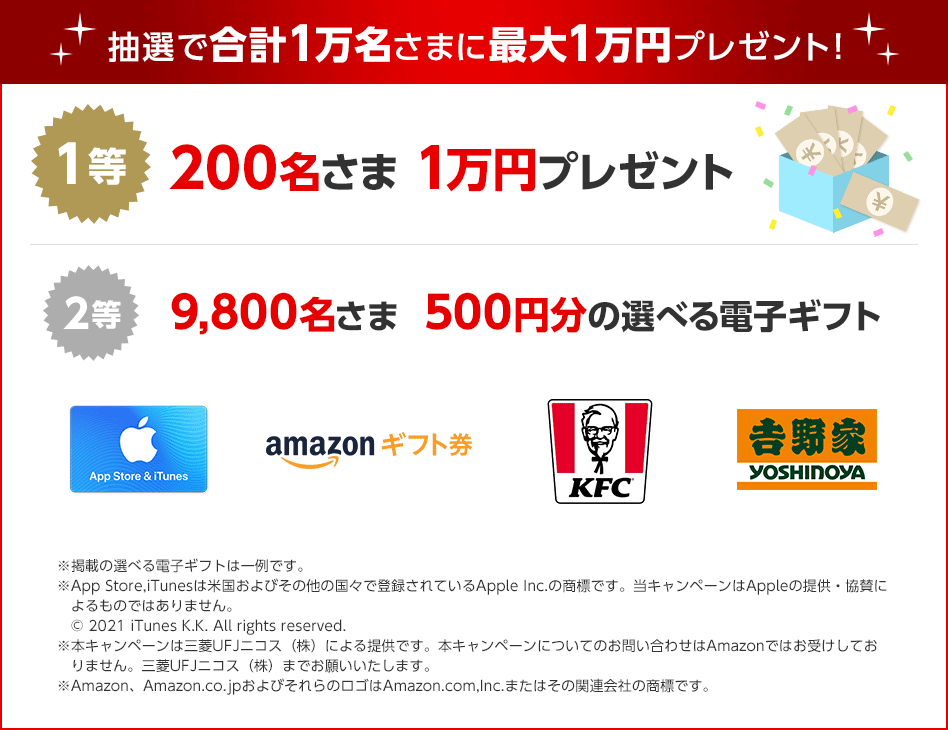 抽選で合計1万名さまに最大1万円プレゼント! 1等 200名さま 1万円プレゼント ¥¥¥¥¥ 2等 9,800名さま 500円分の選べる電子ギフト App Store & iTunes amazonギフト券 KFC 吉野家 YOSHINOYA ※掲載の選べる電子ギフトは一例です。 ※App Store,iTunesは米国およびその他の国々で登録されているApple Inc.の商標です。当キャンペーンはAppleの提供・協賛によるものではありません。 © 2021 iTunes K.K. All rights reserved. ※本キャンペーンは三菱UFJニコス(株)による提供です。本キャンペーンについてのお問い合わせはAmazonではお受けしておりません。三菱UFJニコス(株)までお願いいたします。 ※Amazon、Amazon.co.jpおよびそれらのロゴはAmazon.com,Inc.またはその関連会社の商標です。 抽選で合計1万名さまに最大1万円プレゼント! 1等 200名さま 1万円プレゼント ¥¥¥¥¥ 2等 9,800名さま 500円分の選べる電子ギフト App Store & iTunes amazonギフト券 KFC 吉野家 YOSHINOYA ※掲載の選べる電子ギフトは一例です。 ※App Store,iTunesは米国およびその他の国々で登録されているApple Inc.の商標です。当キャンペーンはAppleの提供・協賛によるものではありません。 © 2021 iTunes K.K. All rights reserved. ※本キャンペーンは三菱UFJニコス(株)による提供です。本キャンペーンについてのお問い合わせはAmazonではお受けしておりません。三菱UFJニコス(株)までお願いいたします。 ※Amazon、Amazon.co.jpおよびそれらのロゴはAmazon.com,Inc.またはその関連会社の商標です。
