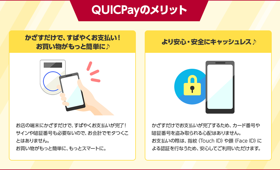 QUICPayのメリット かざすだけで、すばやくお支払い! お買い物がもっと簡単に♪ お店の端末にかざすだけで、すばやくお支払いが完了! サインや暗証番号も必要ないので、お会計でモタつくことはありません。 お買い物がもっと簡単に、もっとスマートに。 より安心・安全にキャッシュレス♪ かざすだけでお支払いが完了するため、カード番号や暗証番号を盗み取られる心配はありません。 お支払いの際は、指紋(Touch ID)や顔(Face ID)による認証を行なうため、安心してご利用いただけます。 QUICPayのメリット かざすだけで、すばやくお支払い! お買い物がもっと簡単に♪ お店の端末にかざすだけで、すばやくお支払いが完了! サインや暗証番号も必要ないので、お会計でモタつくことはありません。 お買い物がもっと簡単に、もっとスマートに。 より安心・安全にキャッシュレス♪ かざすだけでお支払いが完了するため、カード番号や暗証番号を盗み取られる心配はありません。 お支払いの際は、指紋(Touch ID)や顔(Face ID)による認証を行なうため、安心してご利用いただけます。