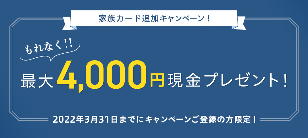 家族カード追加キャンペーン！ もれなく！！ 最大4,000円現金プレゼント！ 2022年3月31日までにキャンペーンご登録の方限定！