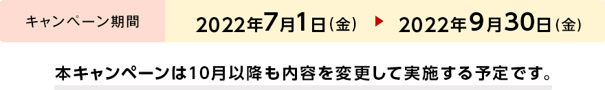 キャンペーン期間 2022年7月1日(金) → 2022年9月30日(金) 本キャンペーンは10月以降も内容を変更して実施する予定です。