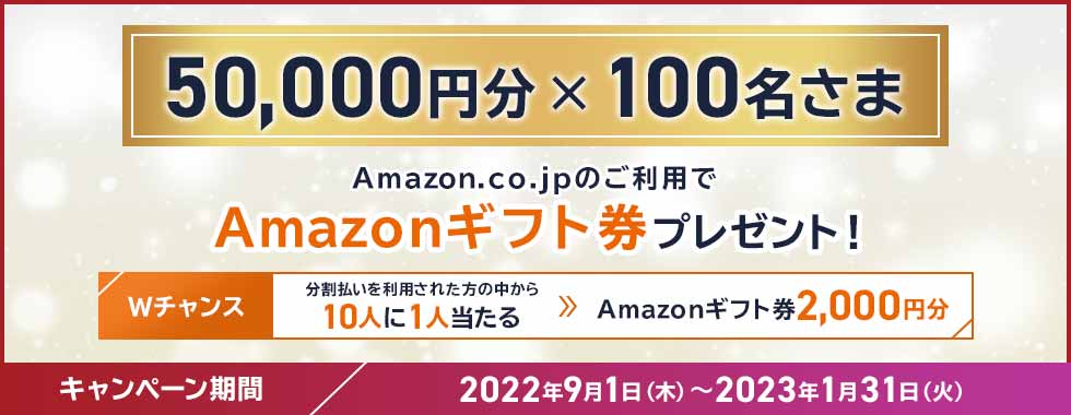 50,000円分×100名さま Amazon.co.jpのご利用でAmazonギフト券プレゼント！ Wチャンス 分割払いを利用された方の中から10人に1人当たる → Amazonギフト券2,000円分 キャンペーン期間 2022年9月1日（木）～2023年1月31日（火）