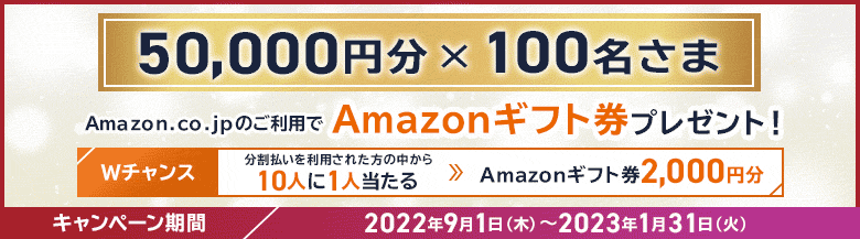 50,000円分×100名さま Amazon.co.jpのご利用でAmazonギフト券プレゼント！ Wチャンス 分割払いを利用された方の中から10人に1人当たる → Amazonギフト券2,000円分 キャンペーン期間 2022年9月1日（木）～2023年1月31日（火）