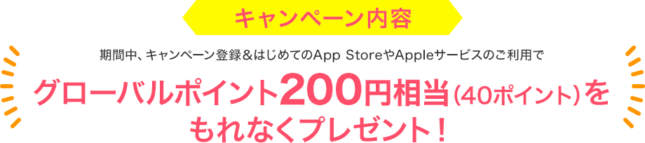 キャンペーン内容 期間中、キャンペーン登録＆はじめてのApp StoreやAppleサービスのご利用でグローバルポイント200円相当（40ポイント）をもれなくプレゼント！