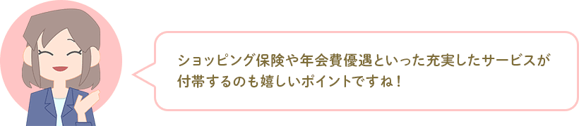 ショッピング保険や年会費優遇といった充実したサービスが付帯するのも嬉しいポイントですね! ショッピング保険や年会費優遇といった充実したサービスが付帯するのも嬉しいポイントですね!