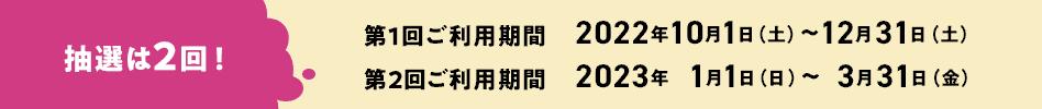 抽選は2回! 第1回ご利用期間 2022年10月1日(土)~12月31日(土) 第2回ご利用期間 2023年1月1日(日)~3月31日(金) 抽選は2回! 第1回ご利用期間 2022年10月1日(土)~12月31日(土) 第2回ご利用期間 2023年1月1日(日)~3月31日(金)