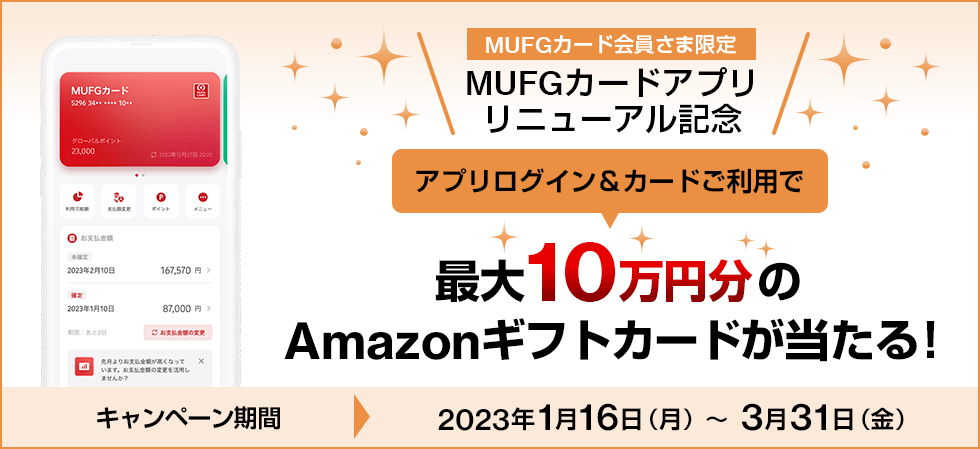 MUFGカード会員さま限定 MUFGカードアプリリニューアル記念 アプリログイン＆カードご利用で最大10万円分のAmazonギフトカードが当たる！ キャンペーン期間 2023年1月16日（月）～3月31日（金）