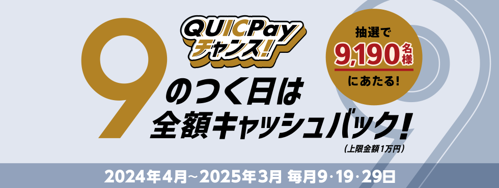 QUICPayチャンス！ 抽選で9,190名様にあたる！ 9のつく日は全額キャッシュバック！（上限金額1万円） 2024年4月～2025年3月 毎月9・19・29日