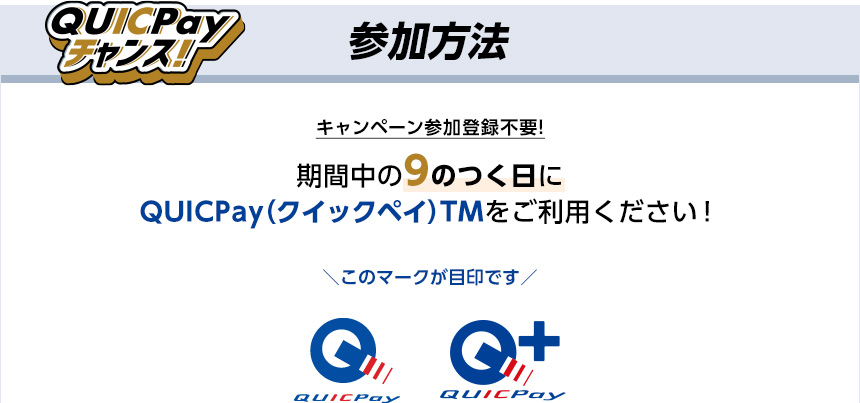 QUICPayチャンス！ 参加方法 キャンペーン参加登録不要! 期間中の9のつく日にQUICPay（クイックペイ）TMをご利用ください！ ＼このマークが目印です／ QUICPay QUICPay+