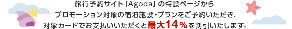 旅行予約サイト「Agoda」の特設ページからプロモーション対象の宿泊施設・プランをご予約いただき、対象カードでお支払いいただくと最大14％を割引いたします。