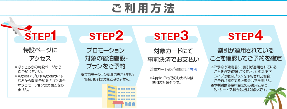 ご利用方法 STEP1 特設ページにアクセス ※必ずこちらの特設ページからご予約ください。 ※AgodaアプリやAgodaサイトなどから直接予約をされた場合、本プロモーションの対象となりません。 STEP2 プロモーション対象の宿泊施設・プランをご予約 ※プロモーション対象の表示が無い場合、割引の対象となりません。 STEP3 対象カードにて事前決済でお支払い 対象カードのご確認はこちら ※Apple Payでのお支払いは割引の対象外です。 STEP4 割引が適用されていることを確認してご予約を確定 ※ご予約の確定前に、割引が適用されていることを必ず確認してください。返金不可タイプの宿泊プランを予約された場合、ご予約が成立すると返金はできません。 ※本割引は部屋料金にのみ適用となり、税・サービス料金などは対象外です。