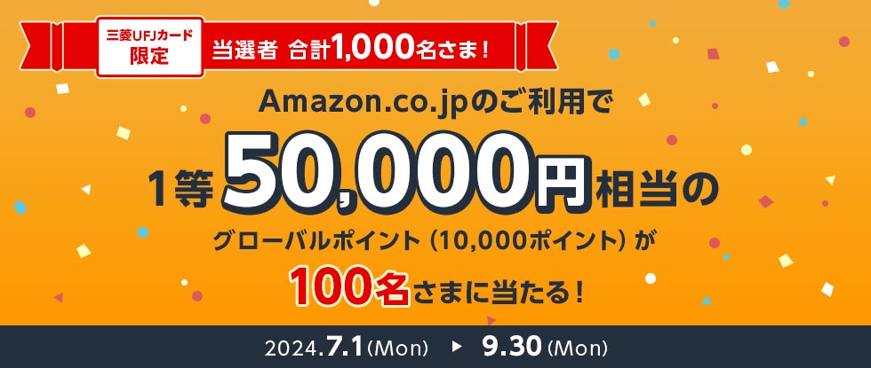 三菱UFJカード限定 当選者 合計1,000名さま！ Amazon.co.jpのご利用で1等50,000円相当のグローバルポイント（10,000ポイント）が100名さまに当たる！ 2024.7.1（Mon） 9.30（Mon）