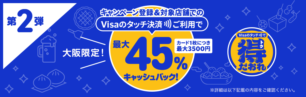 第2弾 大阪限定！キャンペーン登録＆対象店舗でのVisaのタッチ決済ご利用で最大45％キャッシュバック！ カード1枚につき最大3500円 Visaのタッチで得トクだおれ ※詳細は以下記載の内容をご確認ください。