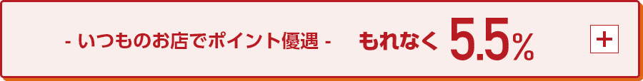 いつものお店でポイント優遇 もれなく5.5％ +