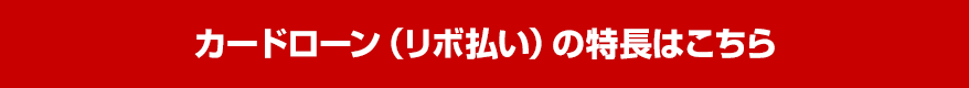 カードローン（リボ払い）の特長はこちら