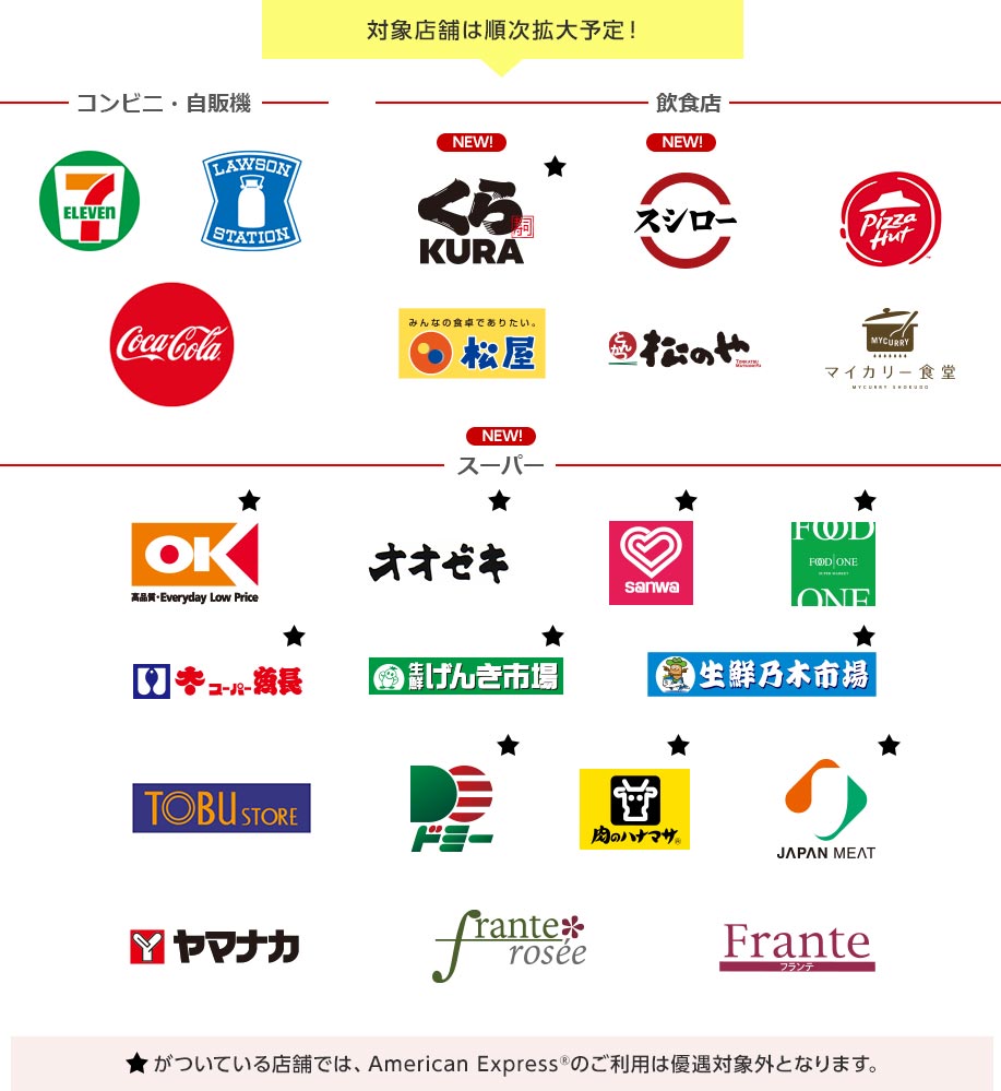 対象店舗は順次拡大予定！ コンビニ・自販機 7 ELEVEN LAWSON STATION CocaCola 飲食店 NEW! くら寿司 KURA NEW! スシロー PizzaHut みんなの食卓でありたい。 松屋 とんかつ 松のや TONKATSU MATSUNOYA MYCURRY マイカリー食堂 MYCURRY SHOKUDO NEW! スーパー OK 高品質・Everyday Low Price オオゼキ sanwa FOOD ONE スーパー魚長 生鮮げんき市場 生鮮乃木市場 TOBU STORE ドミー 肉のハナマサ JAPAN MEAT ヤマナカ frante rosee Frante フランテ ★がついている店舗では、American Express®のご利用は優遇対象外となります。