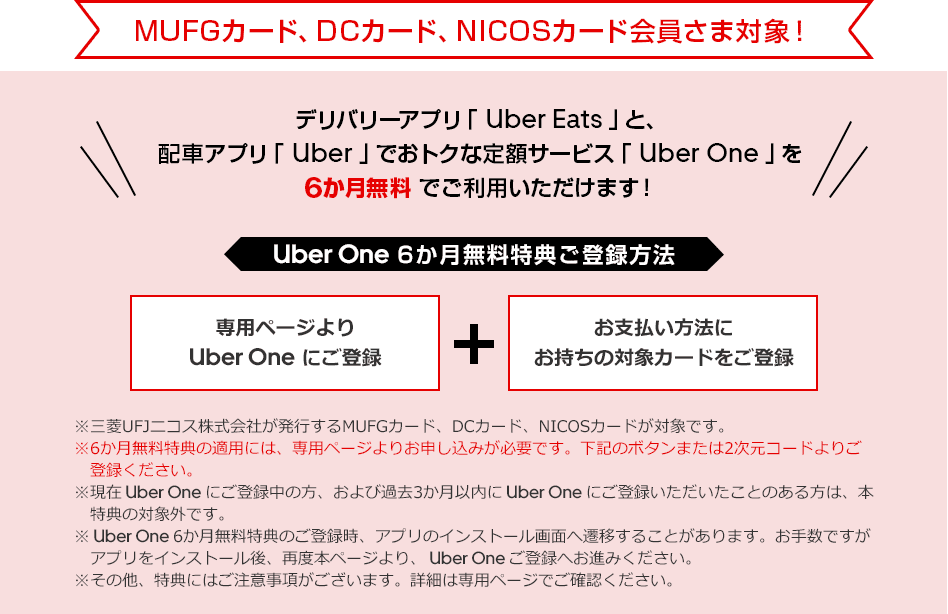 MUFGカード、DCカード、NICOSカード会員さま対象！ デリバリーアプリ「 Uber Eats 」と、配車アプリ「 Uber 」でおトクな定額サービス「 Uber One 」を6か月無料でご利用いただけます！ Uber One 6か月無料特典ご登録方法 専用ページより Uber One にご登録 ＋ お支払い方法にお持ちの対象カードをご登録 ※三菱UFJニコス株式会社が発行するMUFGカード、DCカード、NICOSカードが対象です。 ※6か月無料特典の適用には、専用ページよりお申し込みが必要です。下記のボタンまたは2次元コードよりご登録ください。 ※現在 Uber One にご登録中の方、および過去3か月以内に Uber One にご登録いただいたことのある方は、本特典の対象外です。 ※ Uber One 6か月無料特典のご登録時、アプリのインストール画面へ遷移することがあります。お手数ですがアプリをインストール後、再度本ページより、 Uber One ご登録へお進みください。 ※その他、特典にはご注意事項がございます。詳細は専用ページでご確認ください。