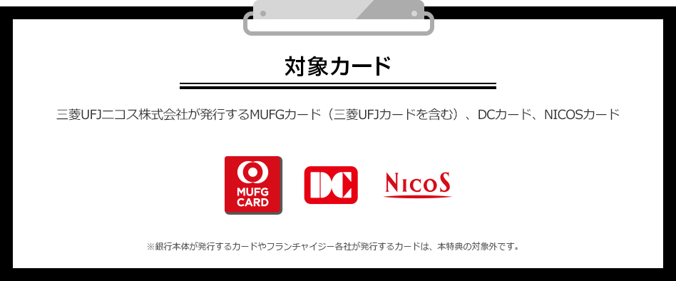 対象カード 三菱UFJニコス株式会社が発行するMUFGカード（三菱UFJカードを含む）、DCカード、NICOSカード MUFG CARD DC NICOS ※銀行本体が発行するカードやフランチャイジー各社が発行するカードは、本特典の対象外です。