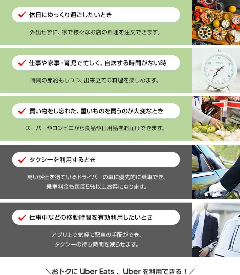 休日にゆっくり過ごしたいとき 外出せずに、家で様々なお店の料理を注文できます。 仕事や家事・育児で忙しく、自炊する時間がない時 時間の節約もしつつ、出来立ての料理を楽しめます。 買い物をし忘れた、重いものを買うのが大変なとき スーパーやコンビニから食品や日用品をお届けできます。 タクシーを利用するとき 高い評価を得ているドライバーの車に優先的に乗車でき、乗車料金も毎回5％以上お得になります。 仕事中などの移動時間を有効利用したいとき アプリ上で気軽に配車の手配ができ、タクシーの待ち時間を減らせます。 おトクに Uber Eats 、 Uber を利用できる！