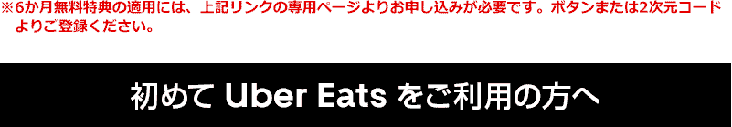 ※6か月無料特典の適用には、上記リンクの専用ページよりお申し込みが必要です。ボタンまたは2次元コードよりご登録ください。 初めて Uber Eats をご利用の方へ