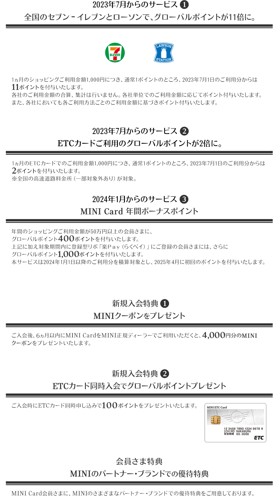 2023年7月からのサービス1 全国のセブン‐イレブンとローソンで、グローバルポイントが11倍に。 7 ELEVEN LAWSON STATION 1ヵ月のショッピングご利用金額1,000円につき、通常1ポイントのところ、2023年7月1日のご利用分からは11ポイントを付与いたします。 各社のご利用金額の合算、集計は行いません。各社単位でのご利用金額に応じてポイント付与いたします。また、各社においても各ご利用方法ごとのご利用金額に基づきポイント付与いたします。 2023年7月からのサービス2 ETCカードご利用のグローバルポイントが2倍に。 1ヵ月のETCカードでのご利用金額1,000円につき、通常1ポイントのところ、2023年7月1日のご利用分からは2ポイントを付与いたします。 ※全国の高速道路料金所（一部対象外あり）が対象。 2024年1月からのサービス3 MINI Card 年間ボーナスポイント 年間のショッピングご利用金額が50万円以上の会員さまに、グローバルポイント400ポイントを付与いたします。 上記に加え対象期間内に登録型リボ「楽Ｐａｙ（らくペイ）」にご登録の会員さまには、さらにグローバルポイント1,000ポイントを付与いたします。 本サービスは2024年1月1日以降のご利用分を積算対象とし、2025年4月に初回のポイントを付与いたします。 新規入会特典1 MINIクーポンをプレゼント ご入会後、6ヵ月以内にMINI CardをMINI正規ディーラーでご利用いただくと、4,000円分のMINIクーポンをプレゼントいたします。 新規入会特典2 ETCカード同時入会でグローバルポイントプレゼント ご入会時にETCカード同時申し込みで100ポイントをプレゼントいたします。 MINI ETC CARD 券面 会員さま特典 MINIのパートナー・ブランドでの優待特典 MINI Card会員さまに、MINIのさまざまなパートナー・ブランドでの優待特典をご用意しております。