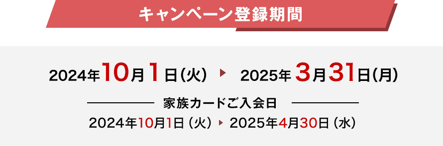 キャンペーン登録期間 2024年10月1日（火） 2025年3月31日（月） 家族カードご入会日 2024年10月1日（火） 2025年4月30日（水）