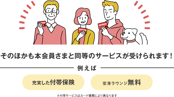 そのほかも本会員さまと同等のサービスが受けられます！ 例えば 充実した付帯保険 空港ラウンジ無料 ※付帯サービスはカード種類により異なります