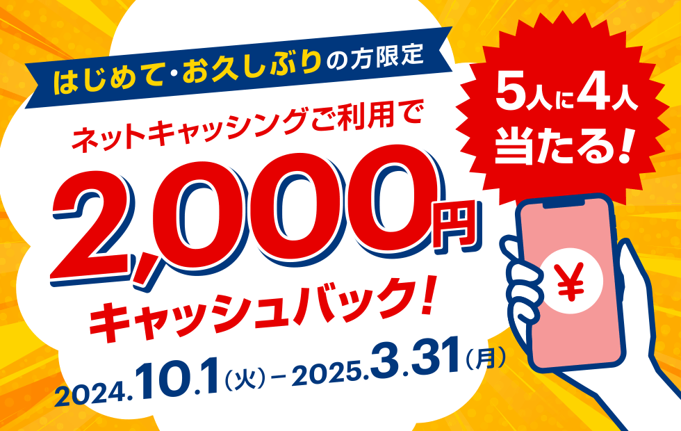 はじめて・お久しぶりの方限定 ネットキャッシングご利用で2,000円キャッシュバック！ 2024.10.1（火）-2025.3.31（月） 5人に4人当たる！ ￥