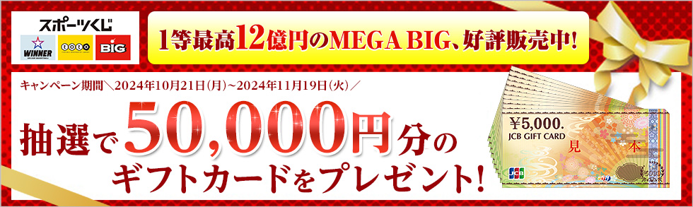 スポーツくじ WINNER toto BIG 1等最高12億円のMEGA BIG、好評販売中！ キャンペーン期間＼2024年10月21日（月）～2024年11月19日（火）／ 抽選で50,000円分のギフトカードをプレゼント！ ￥5,000. JCB GIFT CARD 見本 JCB