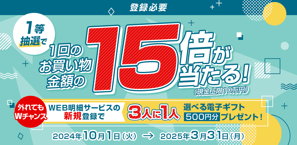 登録必要 1等抽選で1回のお買い物金額の15倍が当たる！（現金上限10万円） 外れてもWチャンス WEB明細サービスの新規登録で3人に1人選べる電子ギフト500円分プレゼント！ 2024年10月1日（火）→2025年3月31日（月）