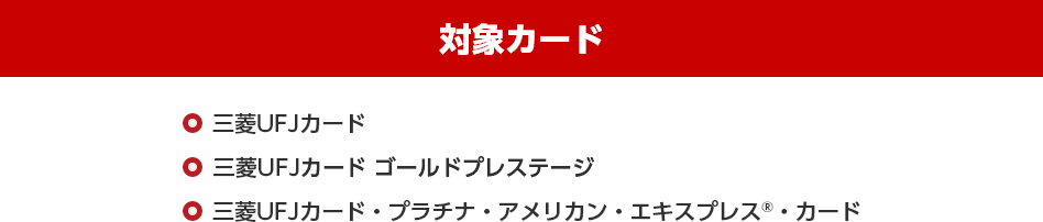 対象カード 三菱UFJカード 三菱UFJカード ゴールドプレステージ 三菱UFJカード・プラチナ・アメリカン・エキスプレス®・カード