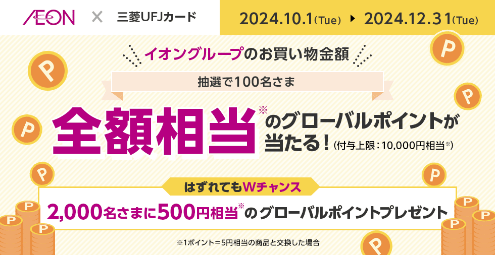 AEON × 三菱UFJカード 2024.10.1（Tue） 2024.12.31（Tue） イオングループのお買い物金額 抽選で100名さま 全額相当※のグローバルポイントが当たる！（付与上限：10,000円相当※） はずれてもWチャンス 2,000名さまに500円相当※のグローバルポイントプレゼント ※1ポイント＝5円相当の商品と交換した場合