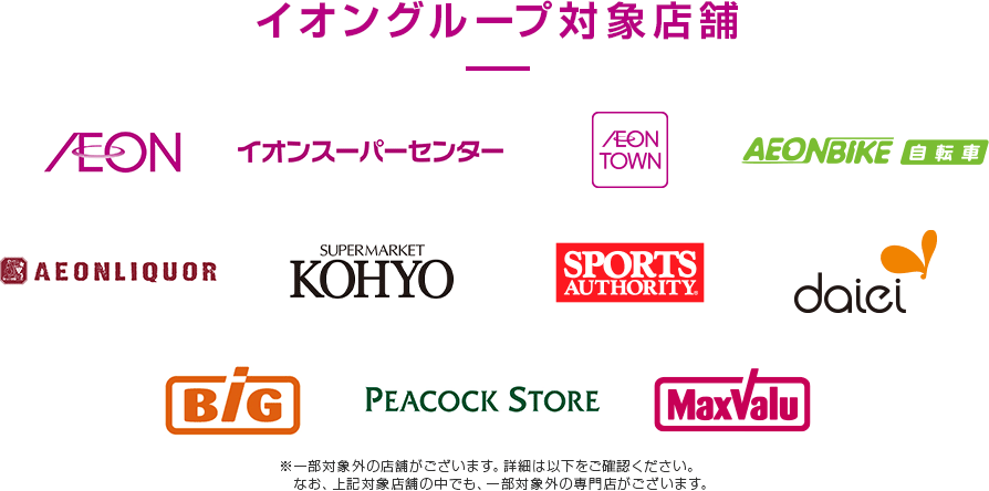 イオングループ対象店舗 AEON イオンスーパーセンター AEON TOWN AEONBIKE 自転車 AEONLIQUOR SUPERMARKET KOHYO SPORTS AUTHORITY daiei BiG PEACOCK STORE MaxValu ※一部対象外の店舗がございます。詳細は以下をご確認ください。なお、上記対象店舗の中でも、一部対象外の専門店がございます。